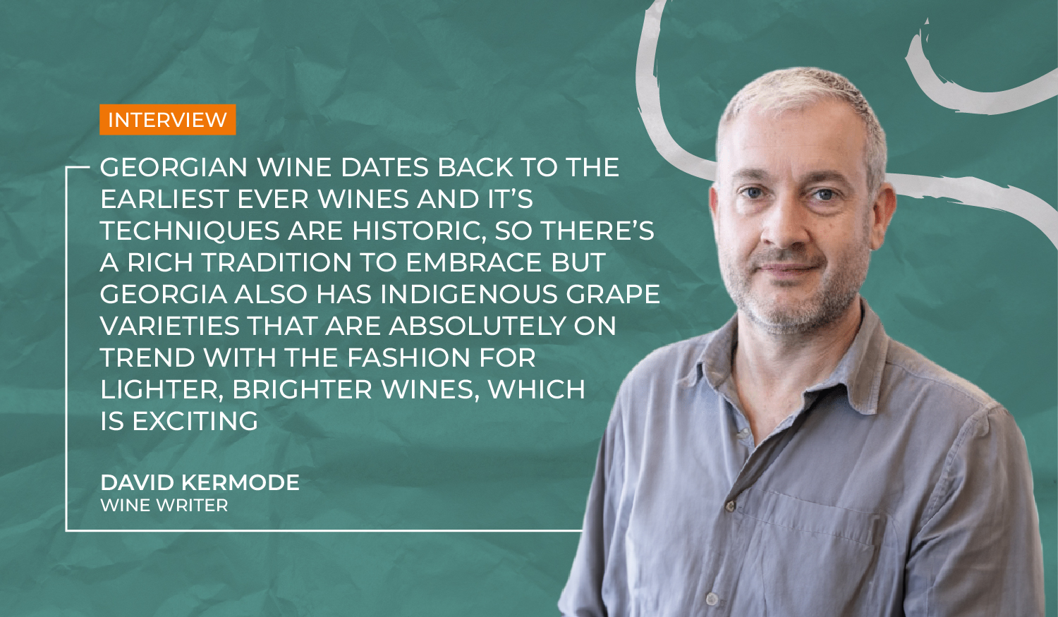 Georgia wine dates back to the earliest ever wines and it’s techniques are historic, so there’s a rich tradition to embrace but Georgia also has indigenous grape varieties that are absolutely on trend with the fashion for lighter, brighter wines, which is exciting, – David Kermode.